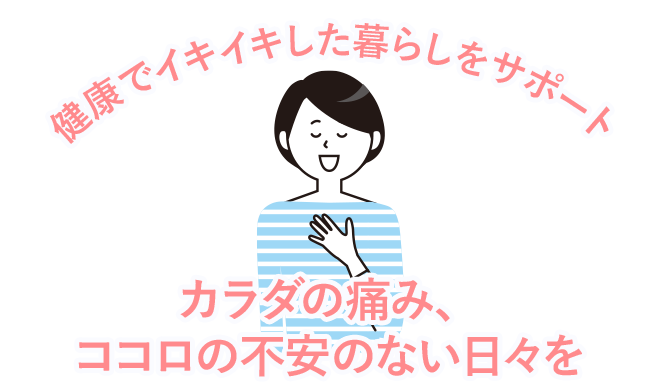カラダの痛み、ココロの不安のない日々を 健康でイキイキした暮らしをサポート